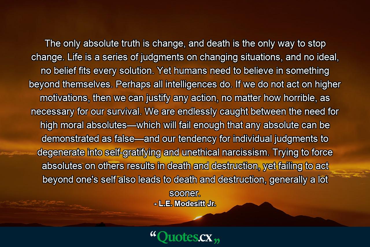 The only absolute truth is change, and death is the only way to stop change. Life is a series of judgments on changing situations, and no ideal, no belief fits every solution. Yet humans need to believe in something beyond themselves. Perhaps all intelligences do. If we do not act on higher motivations, then we can justify any action, no matter how horrible, as necessary for our survival. We are endlessly caught between the need for high moral absolutes—which will fail enough that any absolute can be demonstrated as false—and our tendency for individual judgments to degenerate into self-gratifying and unethical narcissism. Trying to force absolutes on others results in death and destruction, yet failing to act beyond one's self also leads to death and destruction, generally a lot sooner. - Quote by L.E. Modesitt Jr.