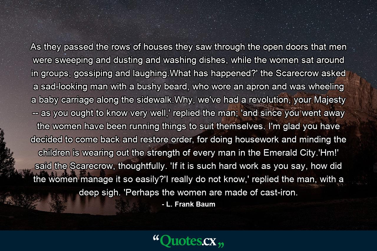 As they passed the rows of houses they saw through the open doors that men were sweeping and dusting and washing dishes, while the women sat around in groups, gossiping and laughing.What has happened?' the Scarecrow asked a sad-looking man with a bushy beard, who wore an apron and was wheeling a baby carriage along the sidewalk.Why, we've had a revolution, your Majesty -- as you ought to know very well,' replied the man; 'and since you went away the women have been running things to suit themselves. I'm glad you have decided to come back and restore order, for doing housework and minding the children is wearing out the strength of every man in the Emerald City.'Hm!' said the Scarecrow, thoughtfully. 'If it is such hard work as you say, how did the women manage it so easily?'I really do not know,' replied the man, with a deep sigh. 'Perhaps the women are made of cast-iron. - Quote by L. Frank Baum