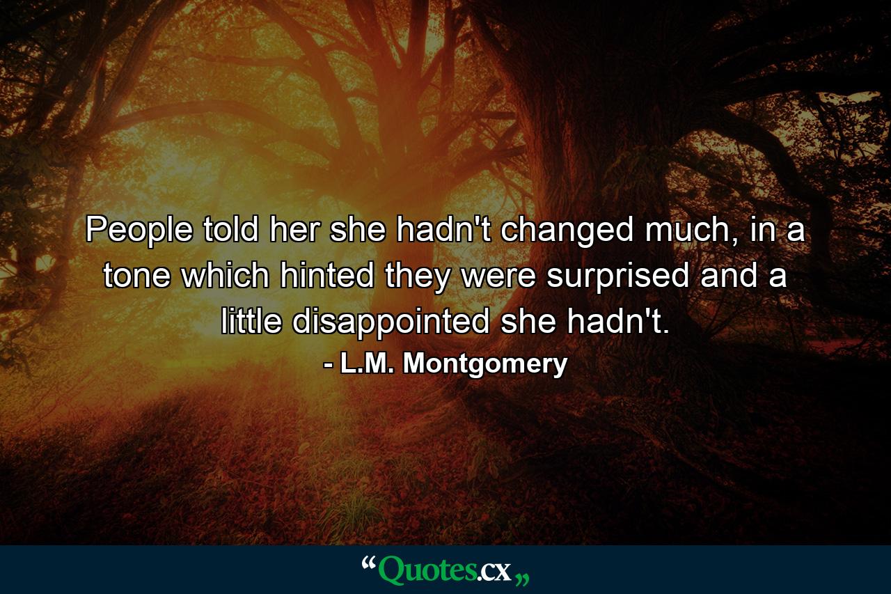 People told her she hadn't changed much, in a tone which hinted they were surprised and a little disappointed she hadn't. - Quote by L.M. Montgomery