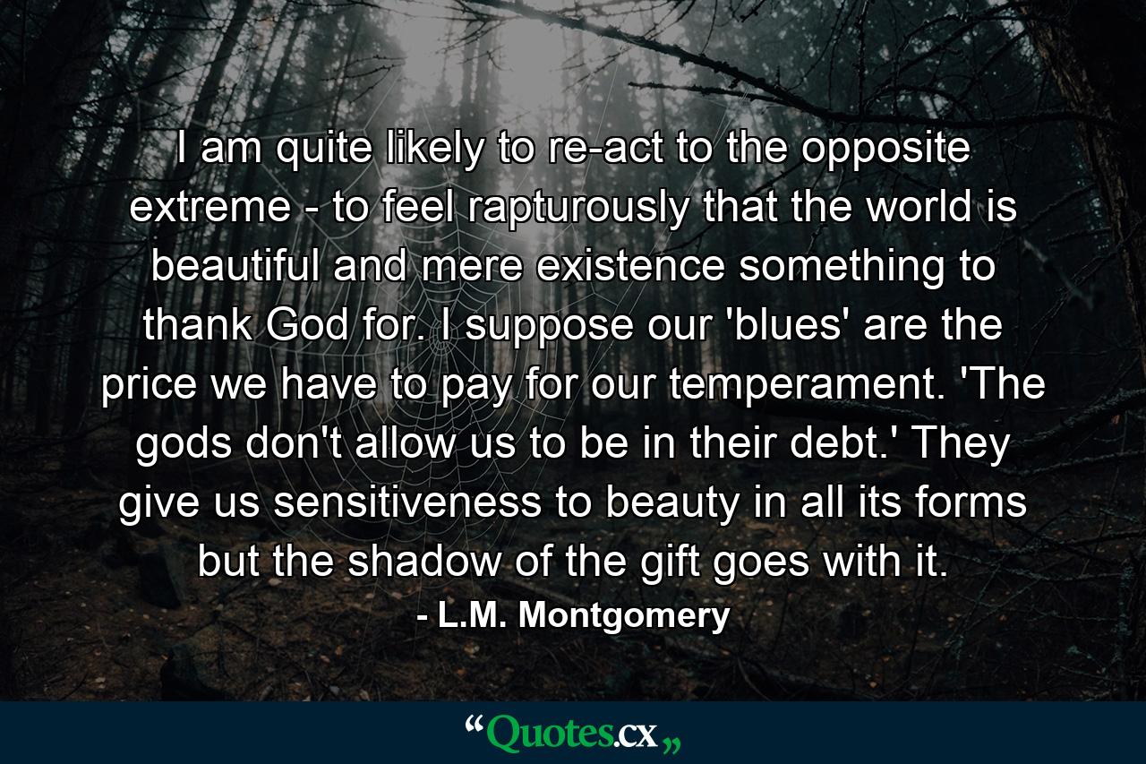 I am quite likely to re-act to the opposite extreme - to feel rapturously that the world is beautiful and mere existence something to thank God for. I suppose our 'blues' are the price we have to pay for our temperament. 'The gods don't allow us to be in their debt.' They give us sensitiveness to beauty in all its forms but the shadow of the gift goes with it. - Quote by L.M. Montgomery