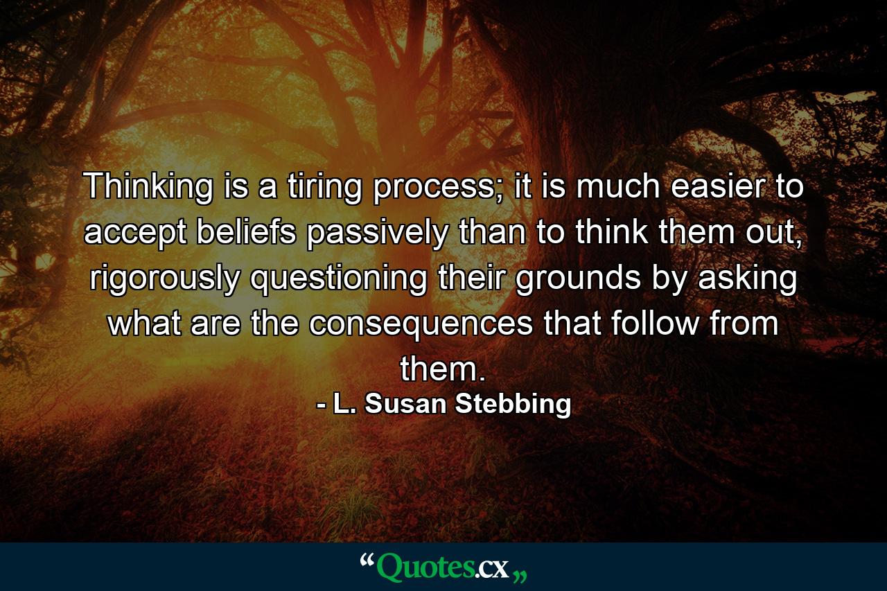 Thinking is a tiring process; it is much easier to accept beliefs passively than to think them out, rigorously questioning their grounds by asking what are the consequences that follow from them. - Quote by L. Susan Stebbing