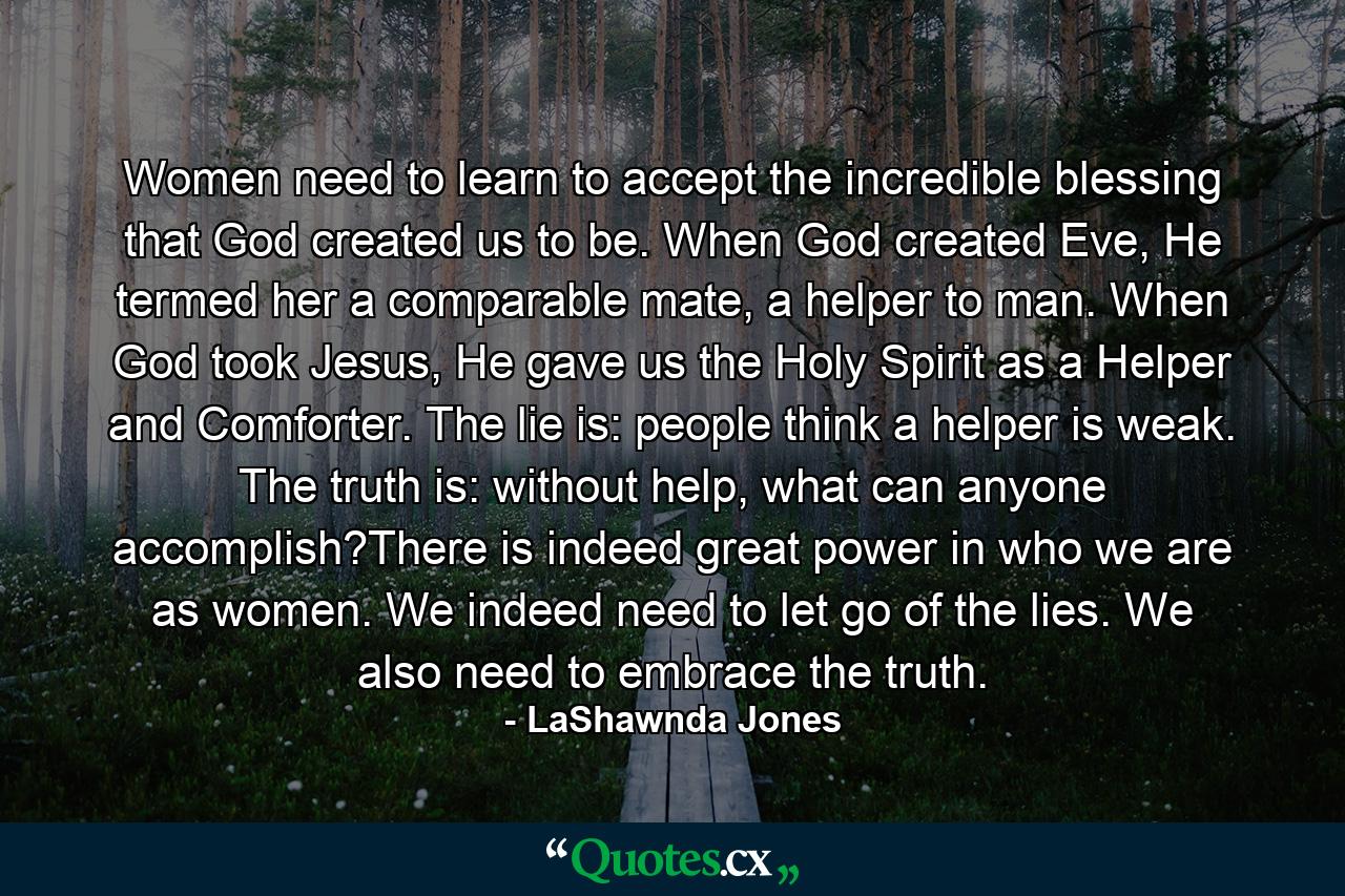 Women need to learn to accept the incredible blessing that God created us to be. When God created Eve, He termed her a comparable mate, a helper to man. When God took Jesus, He gave us the Holy Spirit as a Helper and Comforter. The lie is: people think a helper is weak. The truth is: without help, what can anyone accomplish?There is indeed great power in who we are as women. We indeed need to let go of the lies. We also need to embrace the truth. - Quote by LaShawnda Jones