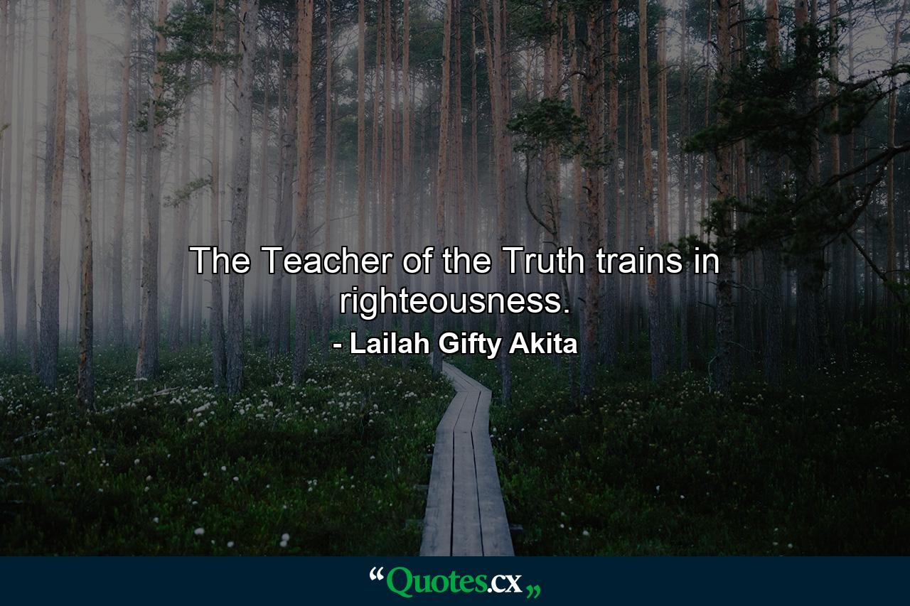 The Teacher of the Truth trains in righteousness. - Quote by Lailah Gifty Akita