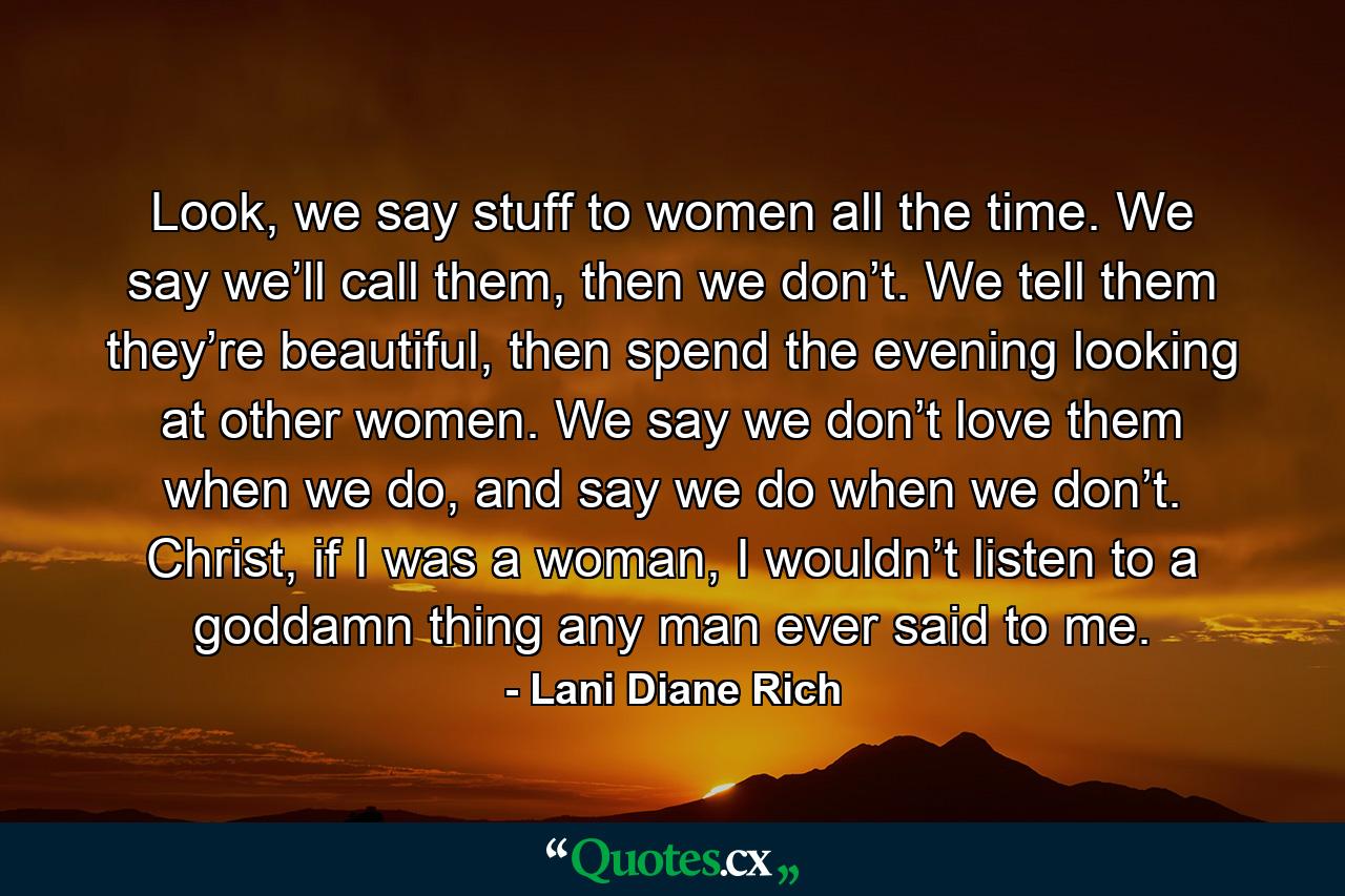 Look, we say stuff to women all the time. We say we’ll call them, then we don’t. We tell them they’re beautiful, then spend the evening looking at other women. We say we don’t love them when we do, and say we do when we don’t. Christ, if I was a woman, I wouldn’t listen to a goddamn thing any man ever said to me. - Quote by Lani Diane Rich