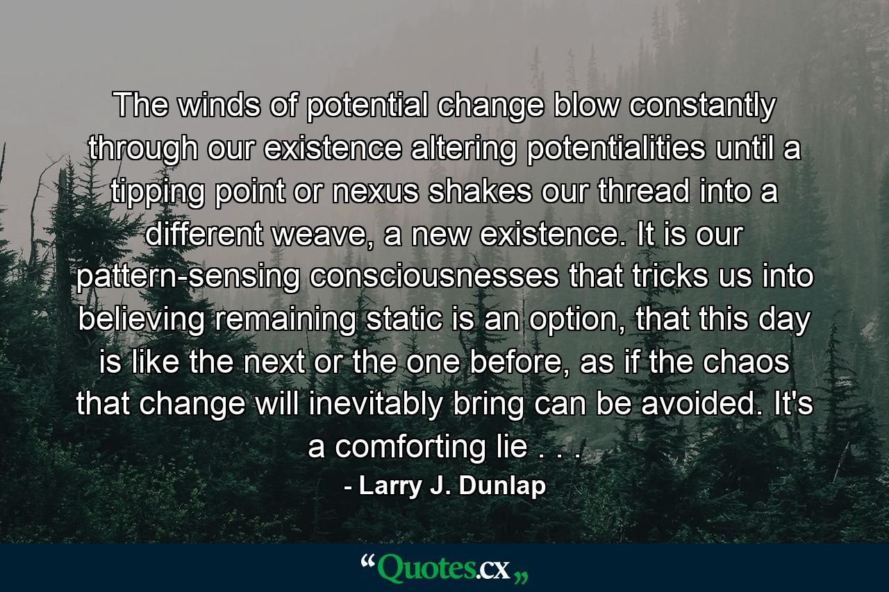 The winds of potential change blow constantly through our existence altering potentialities until a tipping point or nexus shakes our thread into a different weave, a new existence. It is our pattern-sensing consciousnesses that tricks us into believing remaining static is an option, that this day is like the next or the one before, as if the chaos that change will inevitably bring can be avoided. It's a comforting lie . . . - Quote by Larry J. Dunlap