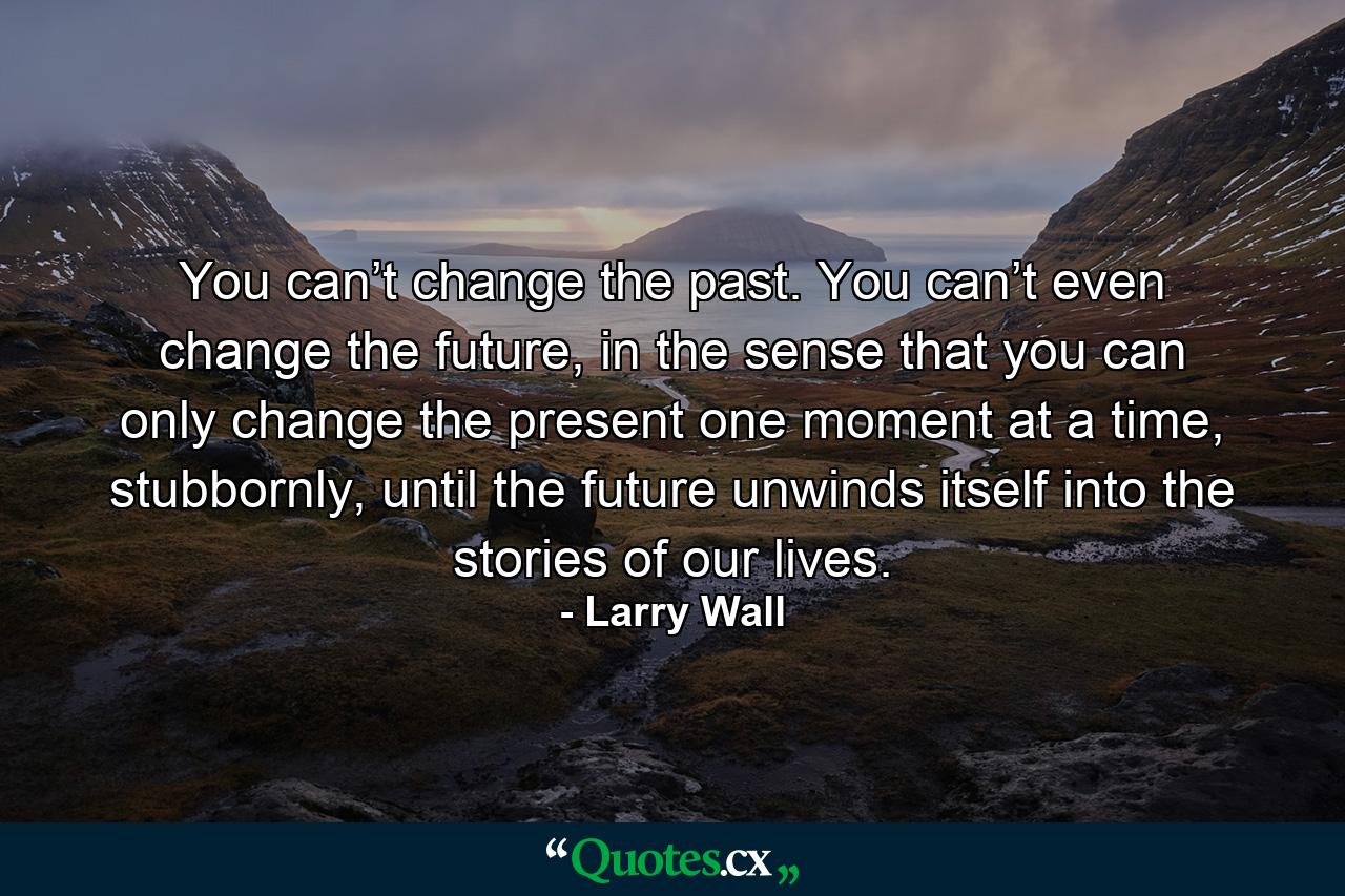 You can’t change the past. You can’t even change the future, in the sense that you can only change the present one moment at a time, stubbornly, until the future unwinds itself into the stories of our lives. - Quote by Larry Wall