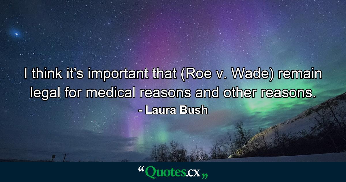 I think it’s important that (Roe v. Wade) remain legal for medical reasons and other reasons. - Quote by Laura Bush