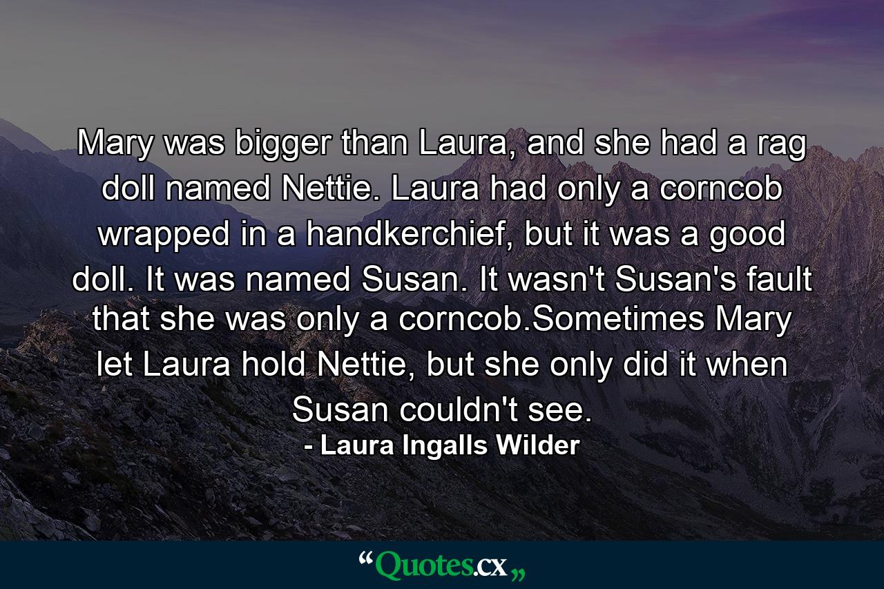 Mary was bigger than Laura, and she had a rag doll named Nettie. Laura had only a corncob wrapped in a handkerchief, but it was a good doll. It was named Susan. It wasn't Susan's fault that she was only a corncob.Sometimes Mary let Laura hold Nettie, but she only did it when Susan couldn't see. - Quote by Laura Ingalls Wilder