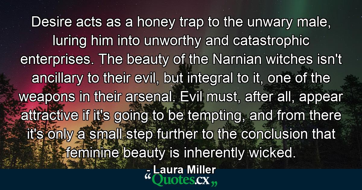 Desire acts as a honey trap to the unwary male, luring him into unworthy and catastrophic enterprises. The beauty of the Narnian witches isn't ancillary to their evil, but integral to it, one of the weapons in their arsenal. Evil must, after all, appear attractive if it's going to be tempting, and from there it's only a small step further to the conclusion that feminine beauty is inherently wicked. - Quote by Laura Miller