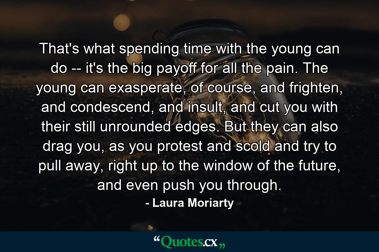 That's what spending time with the young can do -- it's the big payoff for all the pain. The young can exasperate, of course, and frighten, and condescend, and insult, and cut you with their still unrounded edges. But they can also drag you, as you protest and scold and try to pull away, right up to the window of the future, and even push you through. - Quote by Laura Moriarty