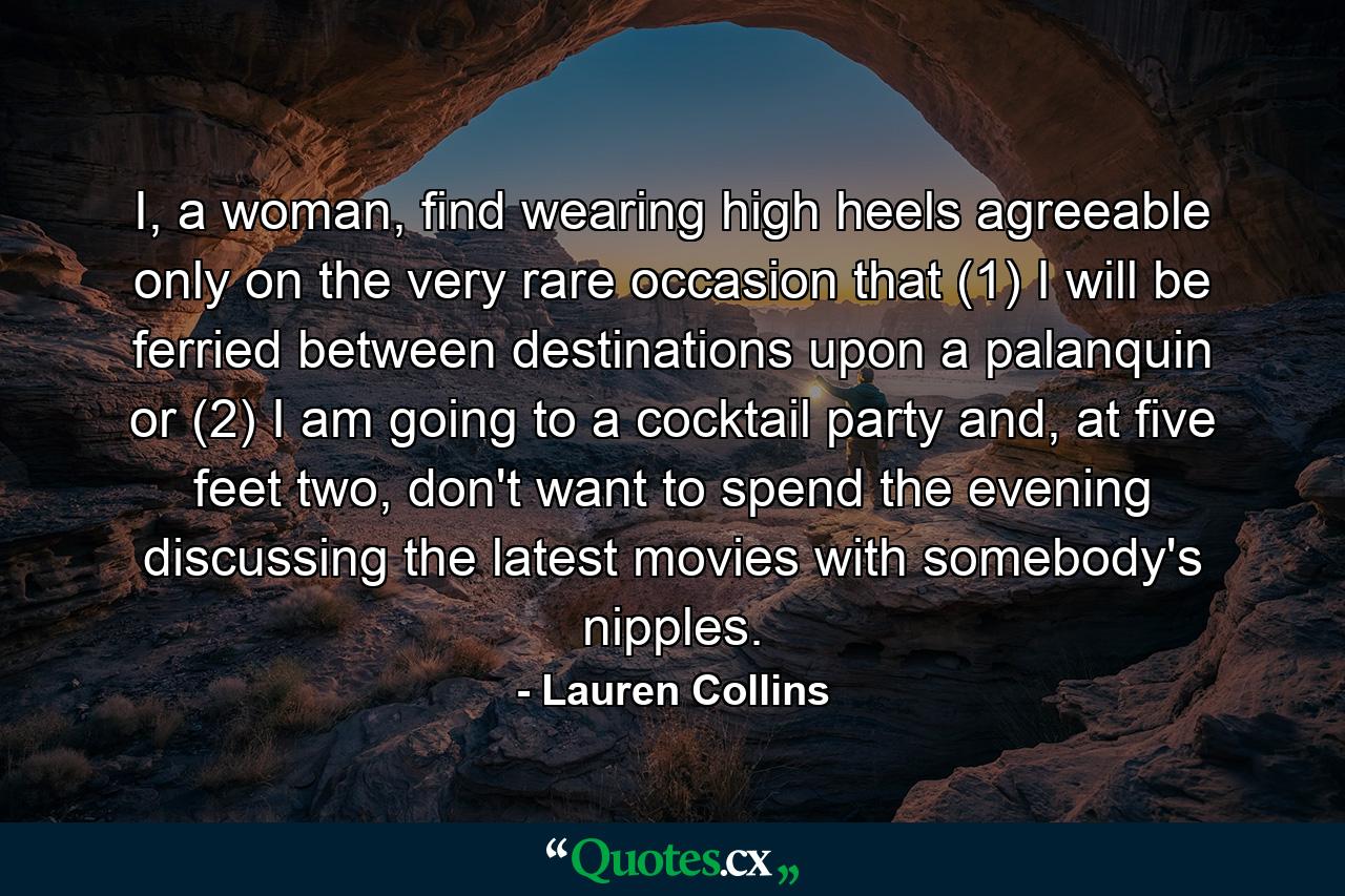 I, a woman, find wearing high heels agreeable only on the very rare occasion that (1) I will be ferried between destinations upon a palanquin or (2) I am going to a cocktail party and, at five feet two, don't want to spend the evening discussing the latest movies with somebody's nipples. - Quote by Lauren Collins