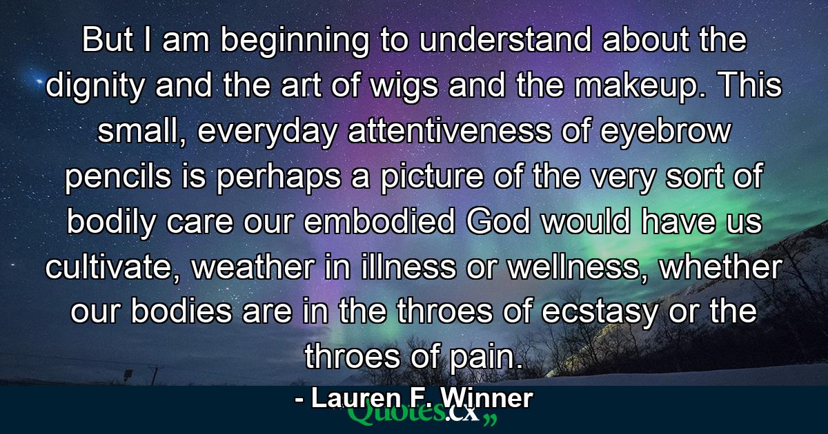 But I am beginning to understand about the dignity and the art of wigs and the makeup. This small, everyday attentiveness of eyebrow pencils is perhaps a picture of the very sort of bodily care our embodied God would have us cultivate, weather in illness or wellness, whether our bodies are in the throes of ecstasy or the throes of pain. - Quote by Lauren F. Winner