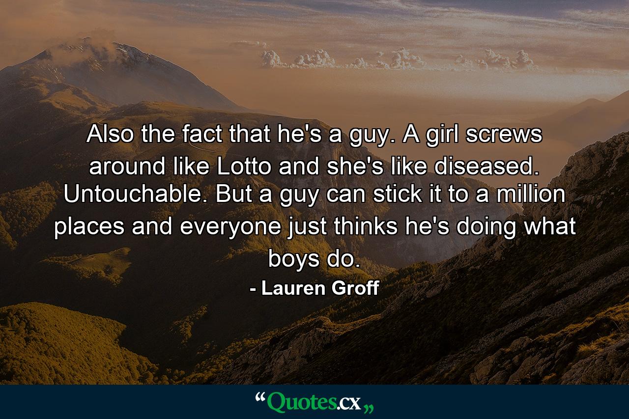 Also the fact that he's a guy. A girl screws around like Lotto and she's like diseased. Untouchable. But a guy can stick it to a million places and everyone just thinks he's doing what boys do. - Quote by Lauren Groff