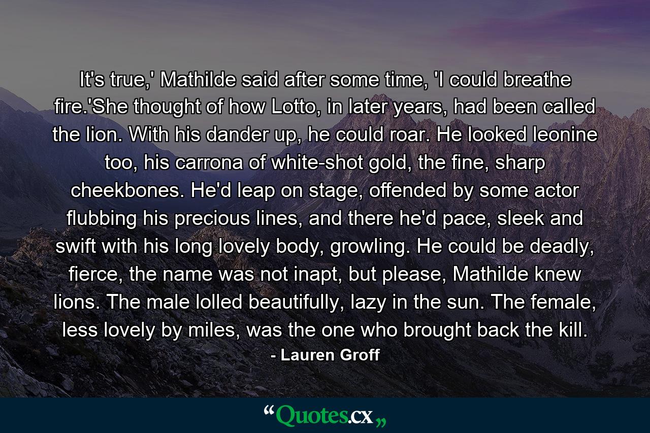 It's true,' Mathilde said after some time, 'I could breathe fire.'She thought of how Lotto, in later years, had been called the lion. With his dander up, he could roar. He looked leonine too, his carrona of white-shot gold, the fine, sharp cheekbones. He'd leap on stage, offended by some actor flubbing his precious lines, and there he'd pace, sleek and swift with his long lovely body, growling. He could be deadly, fierce, the name was not inapt, but please, Mathilde knew lions. The male lolled beautifully, lazy in the sun. The female, less lovely by miles, was the one who brought back the kill. - Quote by Lauren Groff