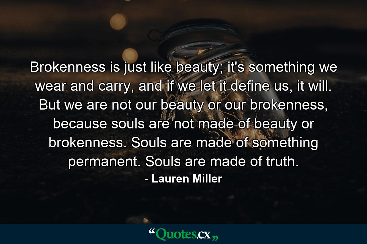 Brokenness is just like beauty; it's something we wear and carry, and if we let it define us, it will. But we are not our beauty or our brokenness, because souls are not made of beauty or brokenness. Souls are made of something permanent. Souls are made of truth. - Quote by Lauren Miller