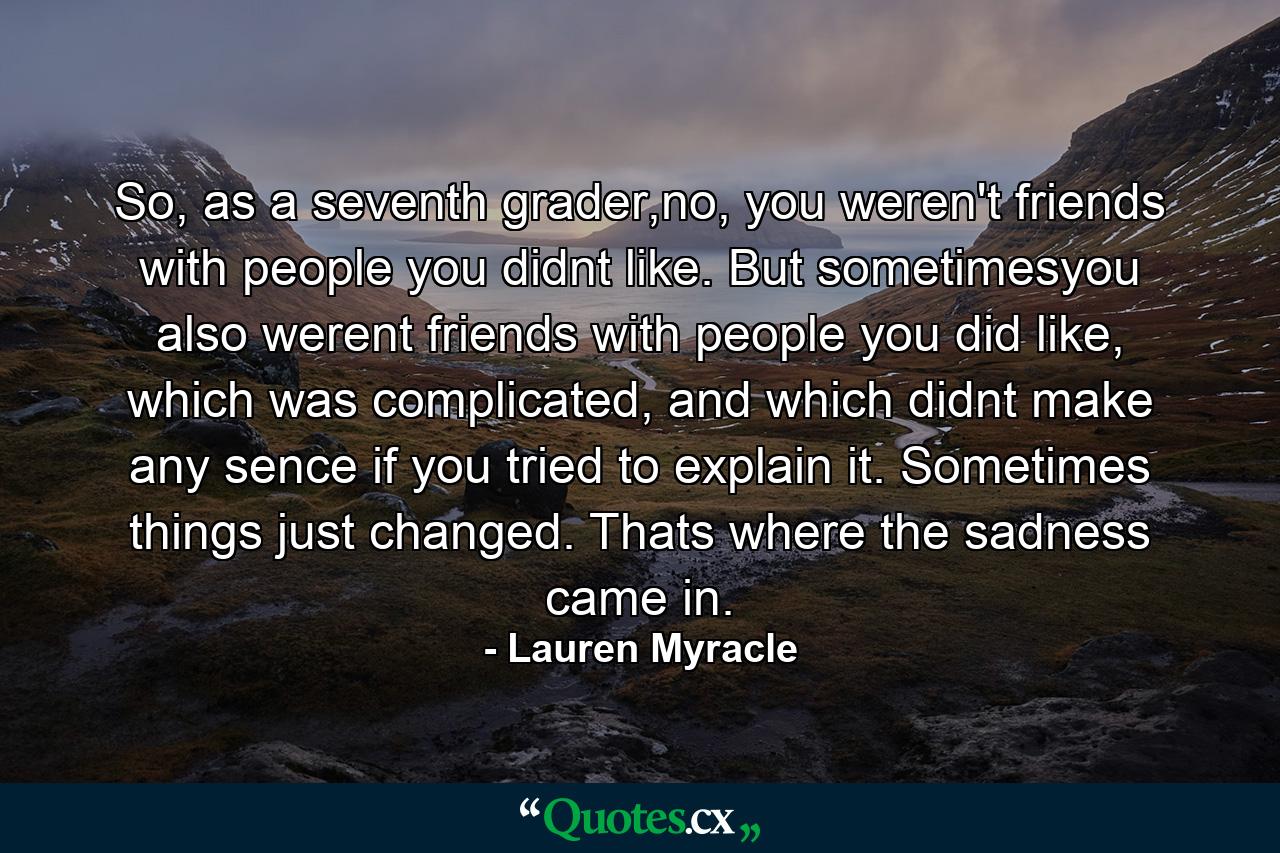 So, as a seventh grader,no, you weren't friends with people you didnt like. But sometimesyou also werent friends with people you did like, which was complicated, and which didnt make any sence if you tried to explain it. Sometimes things just changed. Thats where the sadness came in. - Quote by Lauren Myracle