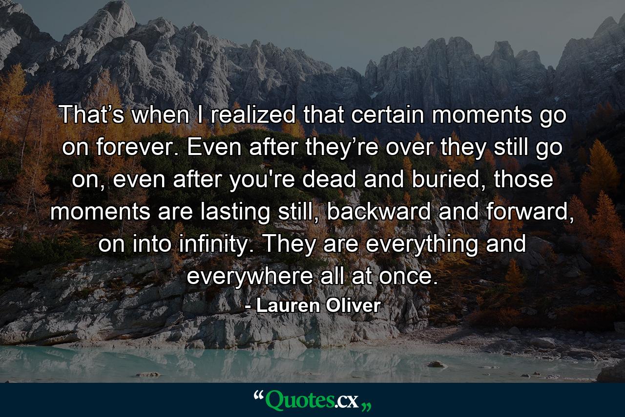 That’s when I realized that certain moments go on forever. Even after they’re over they still go on, even after you're dead and buried, those moments are lasting still, backward and forward, on into infinity. They are everything and everywhere all at once. - Quote by Lauren Oliver