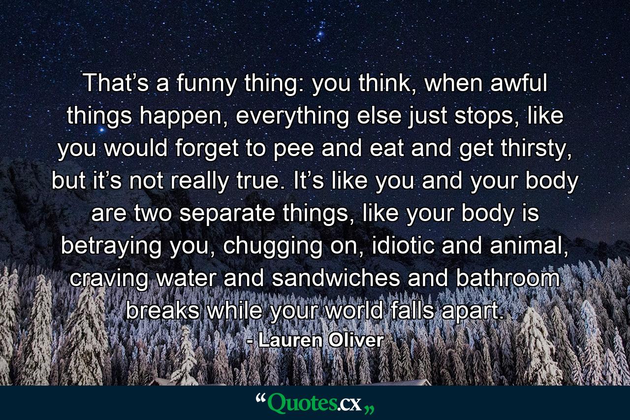 That’s a funny thing: you think, when awful things happen, everything else just stops, like you would forget to pee and eat and get thirsty, but it’s not really true. It’s like you and your body are two separate things, like your body is betraying you, chugging on, idiotic and animal, craving water and sandwiches and bathroom breaks while your world falls apart. - Quote by Lauren Oliver