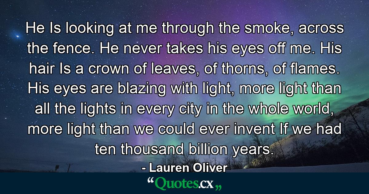 He Is looking at me through the smoke, across the fence. He never takes his eyes off me. His hair Is a crown of leaves, of thorns, of flames. His eyes are blazing with light, more light than all the lights in every city in the whole world, more light than we could ever invent If we had ten thousand billion years. - Quote by Lauren Oliver