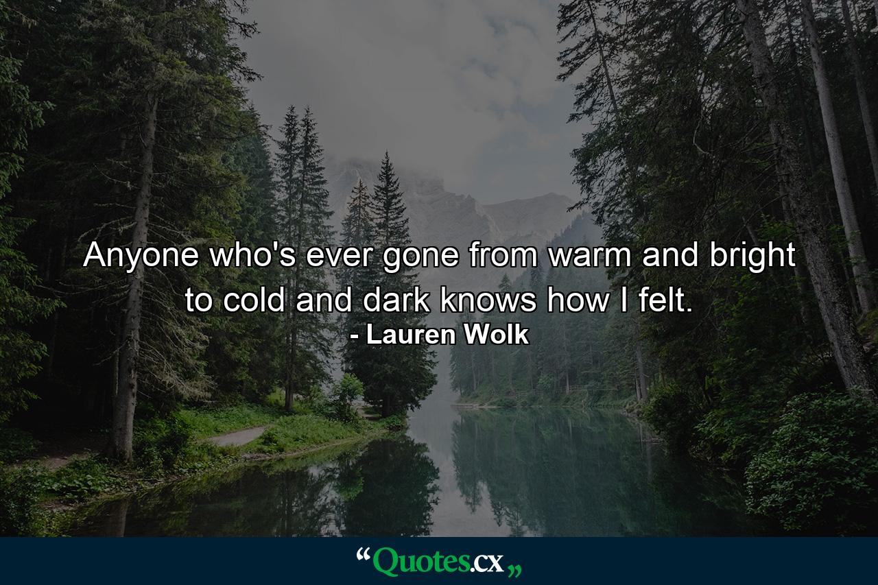 Anyone who's ever gone from warm and bright to cold and dark knows how I felt. - Quote by Lauren Wolk