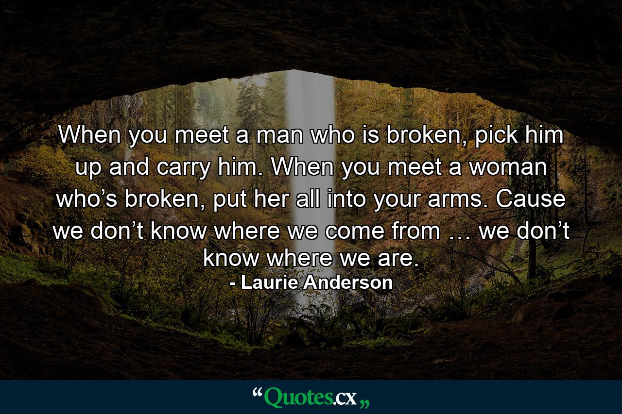 When you meet a man who is broken, pick him up and carry him. When you meet a woman who’s broken, put her all into your arms. Cause we don’t know where we come from … we don’t know where we are. - Quote by Laurie Anderson