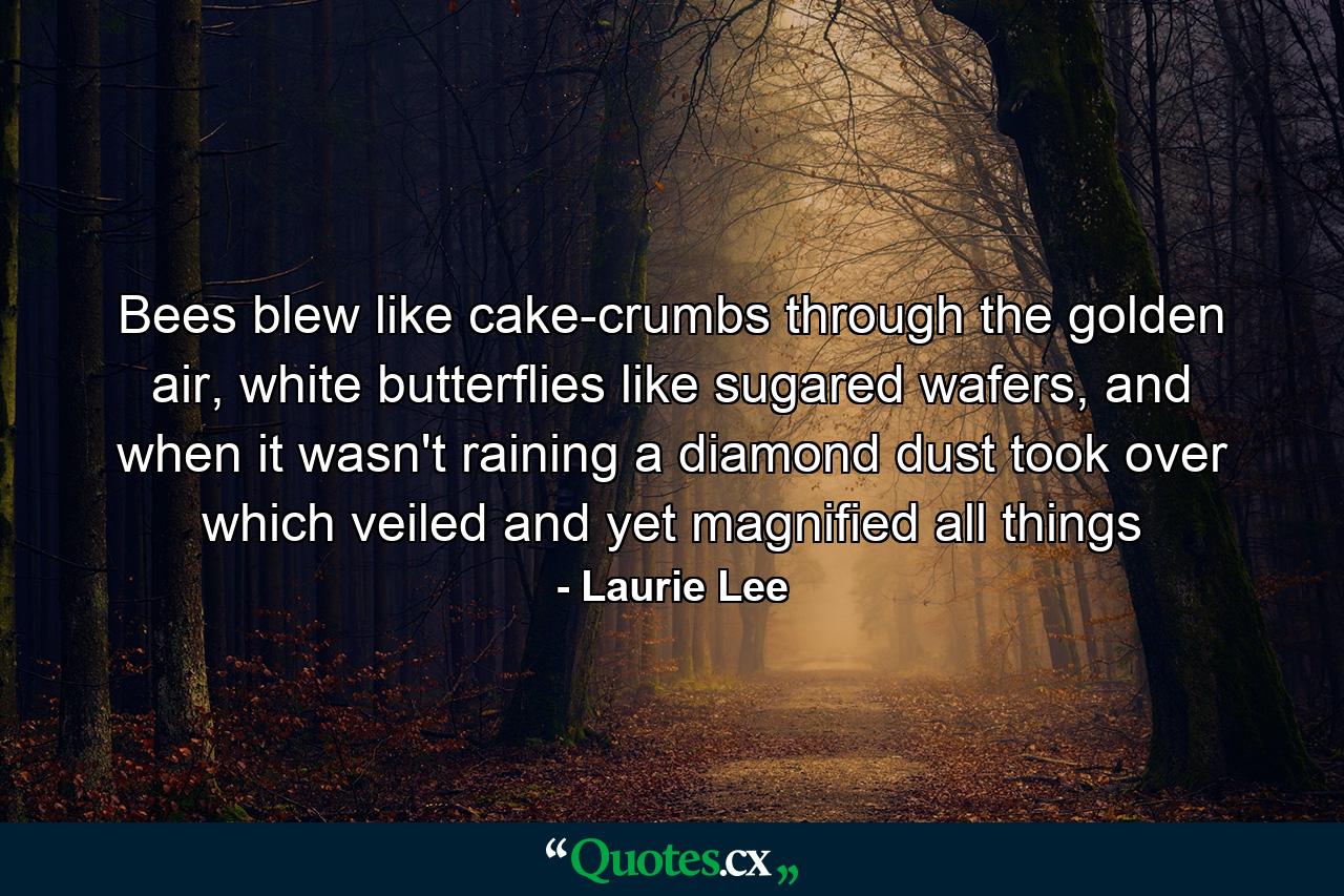 Bees blew like cake-crumbs through the golden air, white butterflies like sugared wafers, and when it wasn't raining a diamond dust took over which veiled and yet magnified all things - Quote by Laurie Lee