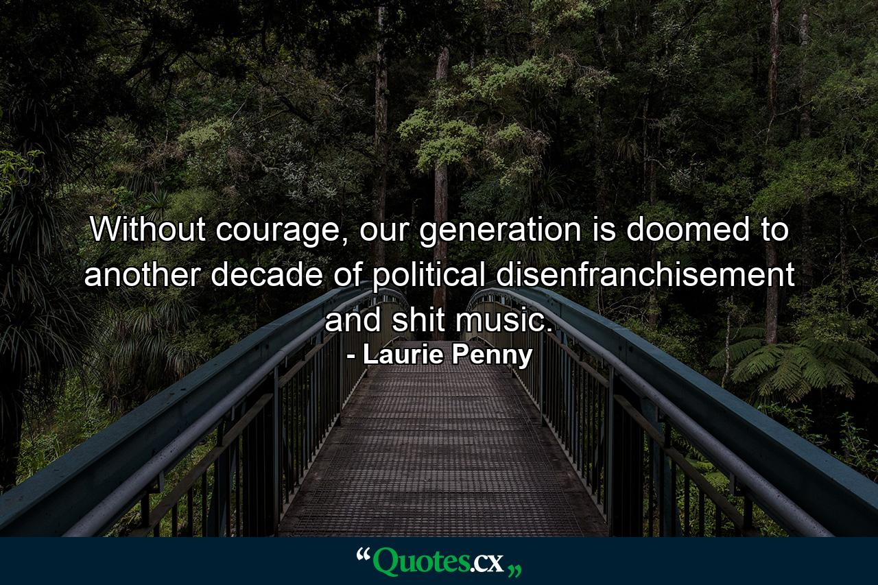 Without courage, our generation is doomed to another decade of political disenfranchisement and shit music. - Quote by Laurie Penny