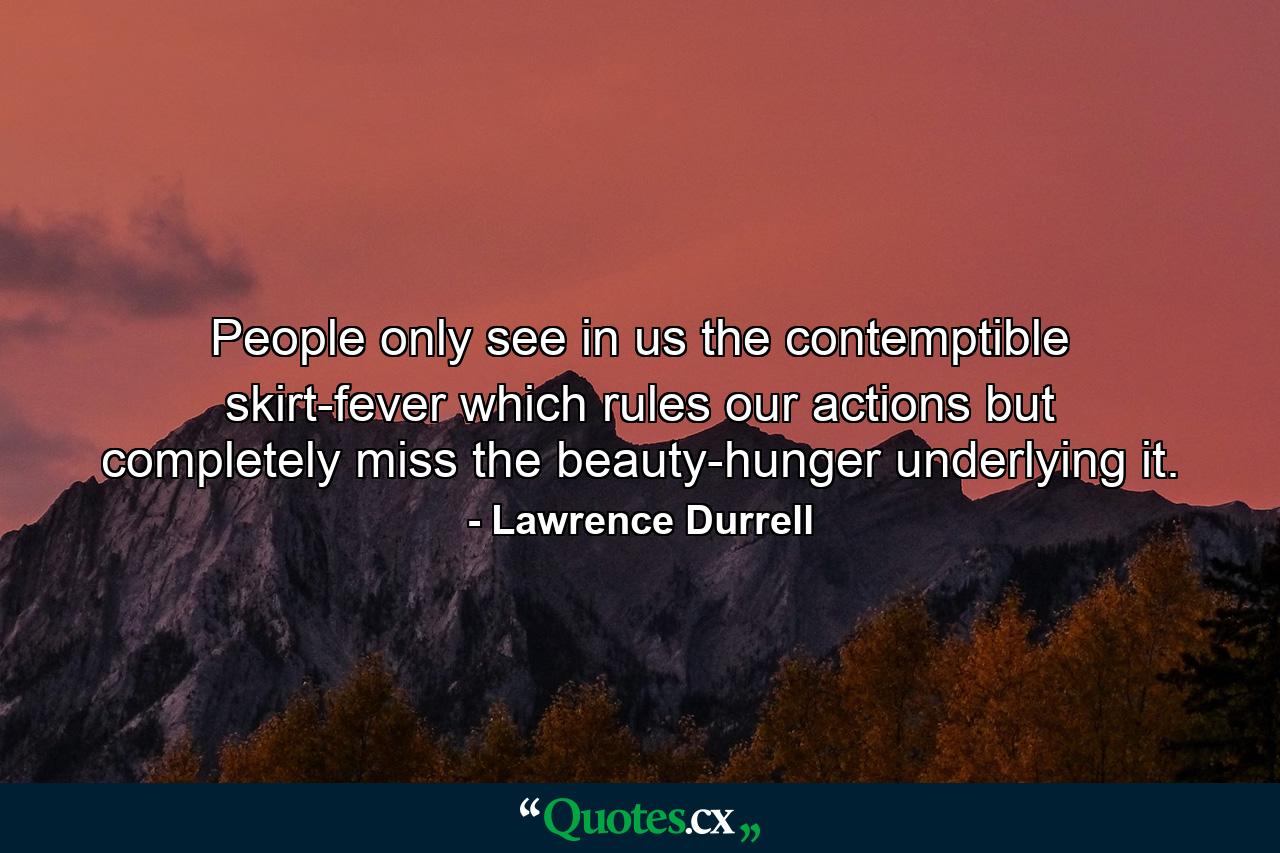 People only see in us the contemptible skirt-fever which rules our actions but completely miss the beauty-hunger underlying it. - Quote by Lawrence Durrell