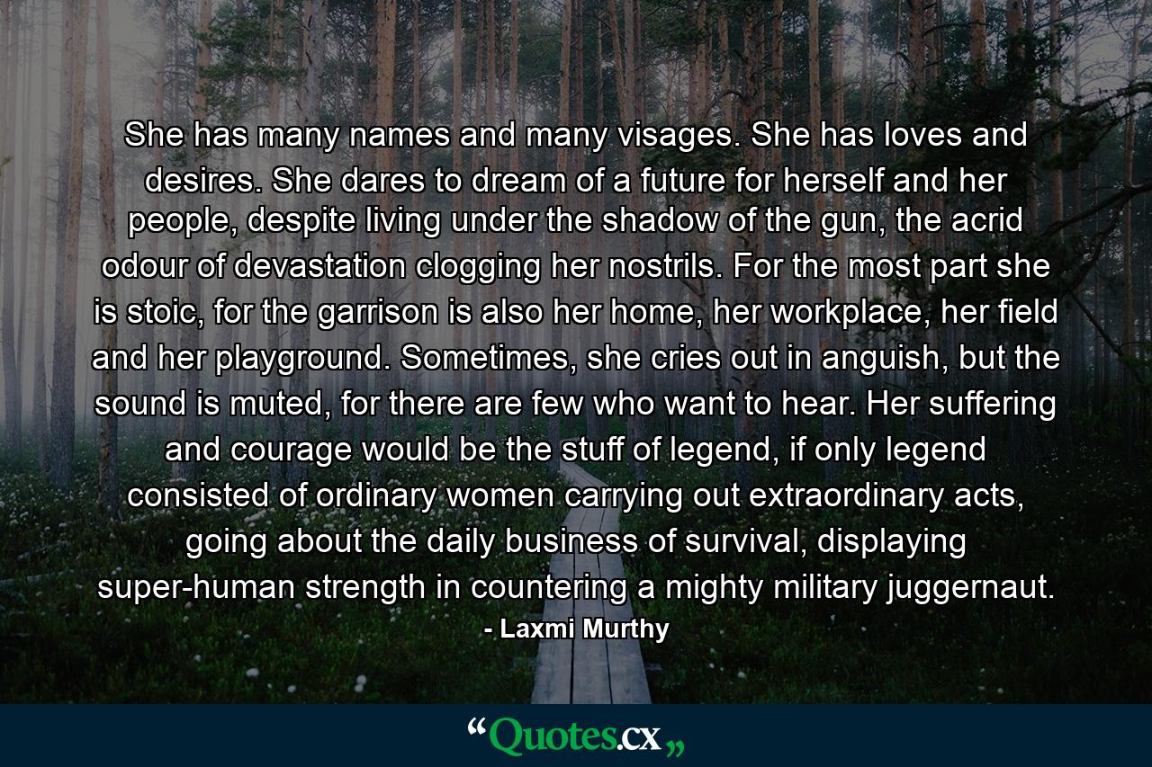 She has many names and many visages. She has loves and desires. She dares to dream of a future for herself and her people, despite living under the shadow of the gun, the acrid odour of devastation clogging her nostrils. For the most part she is stoic, for the garrison is also her home, her workplace, her field and her playground. Sometimes, she cries out in anguish, but the sound is muted, for there are few who want to hear. Her suffering and courage would be the stuff of legend, if only legend consisted of ordinary women carrying out extraordinary acts, going about the daily business of survival, displaying super-human strength in countering a mighty military juggernaut. - Quote by Laxmi Murthy