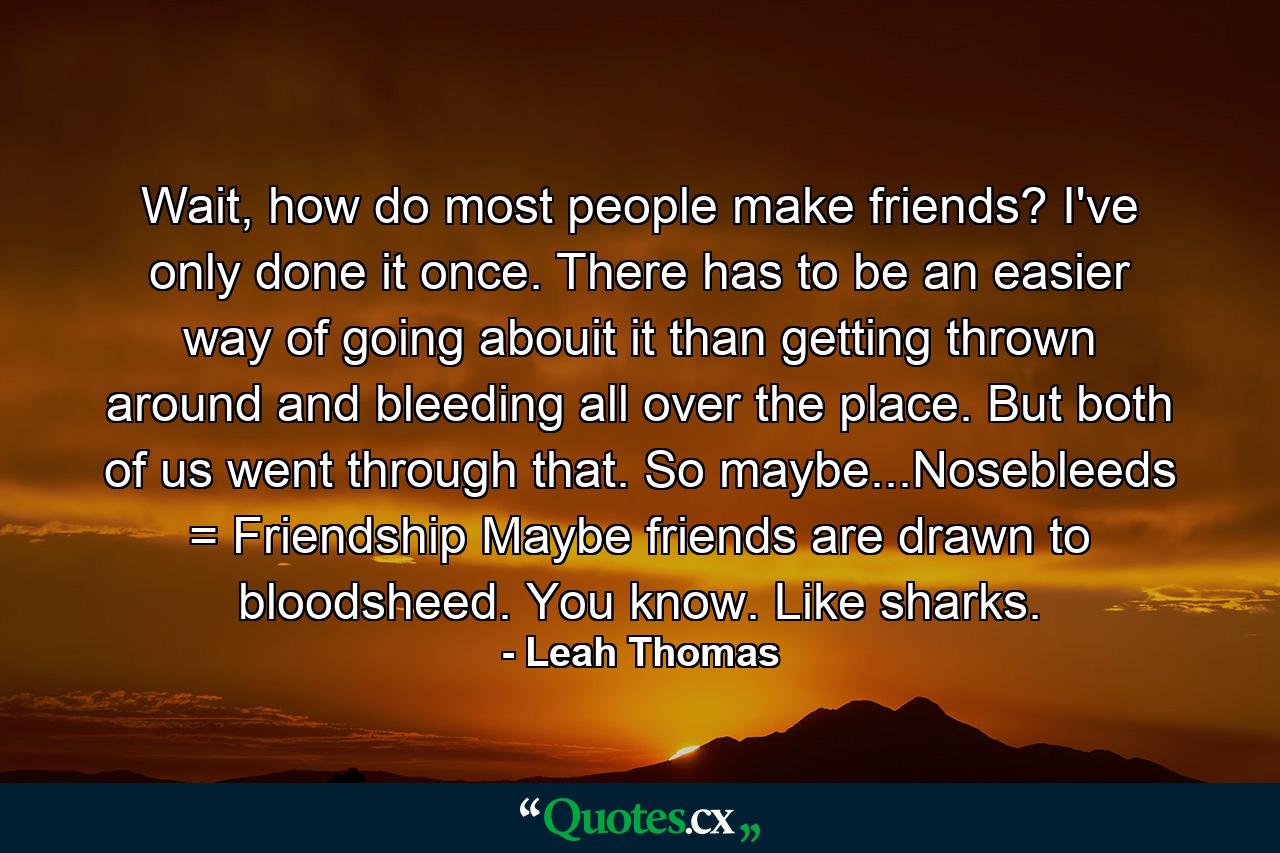 Wait, how do most people make friends? I've only done it once. There has to be an easier way of going abouit it than getting thrown around and bleeding all over the place. But both of us went through that. So maybe...Nosebleeds = Friendship Maybe friends are drawn to bloodsheed. You know. Like sharks. - Quote by Leah Thomas