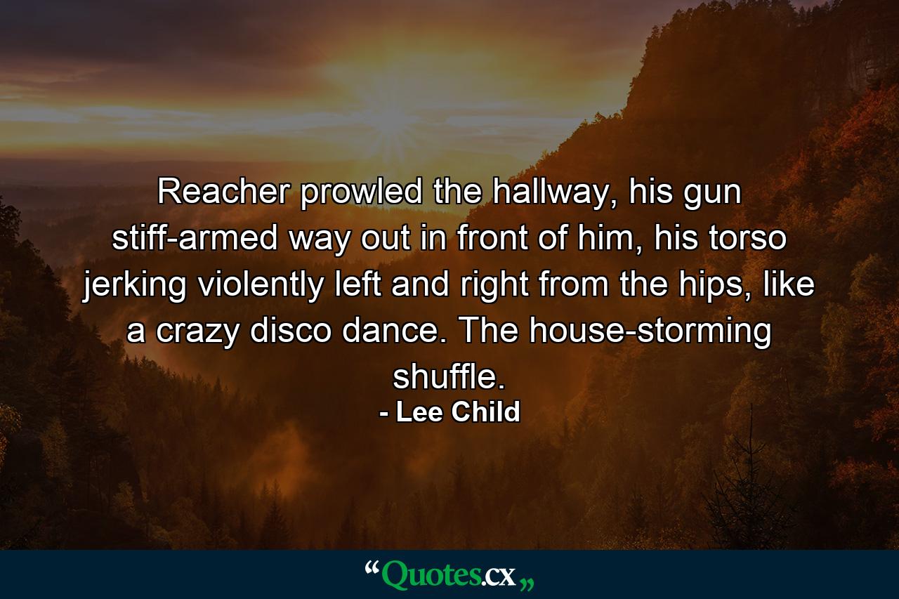 Reacher prowled the hallway, his gun stiff-armed way out in front of him, his torso jerking violently left and right from the hips, like a crazy disco dance. The house-storming shuffle. - Quote by Lee Child