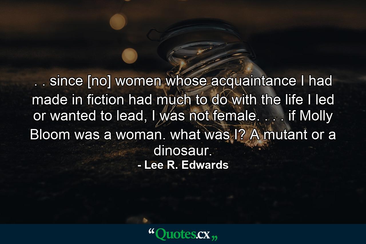 . . since [no] women whose acquaintance I had made in fiction had much to do with the life I led or wanted to lead, I was not female. . . . if Molly Bloom was a woman. what was I? A mutant or a dinosaur. - Quote by Lee R. Edwards