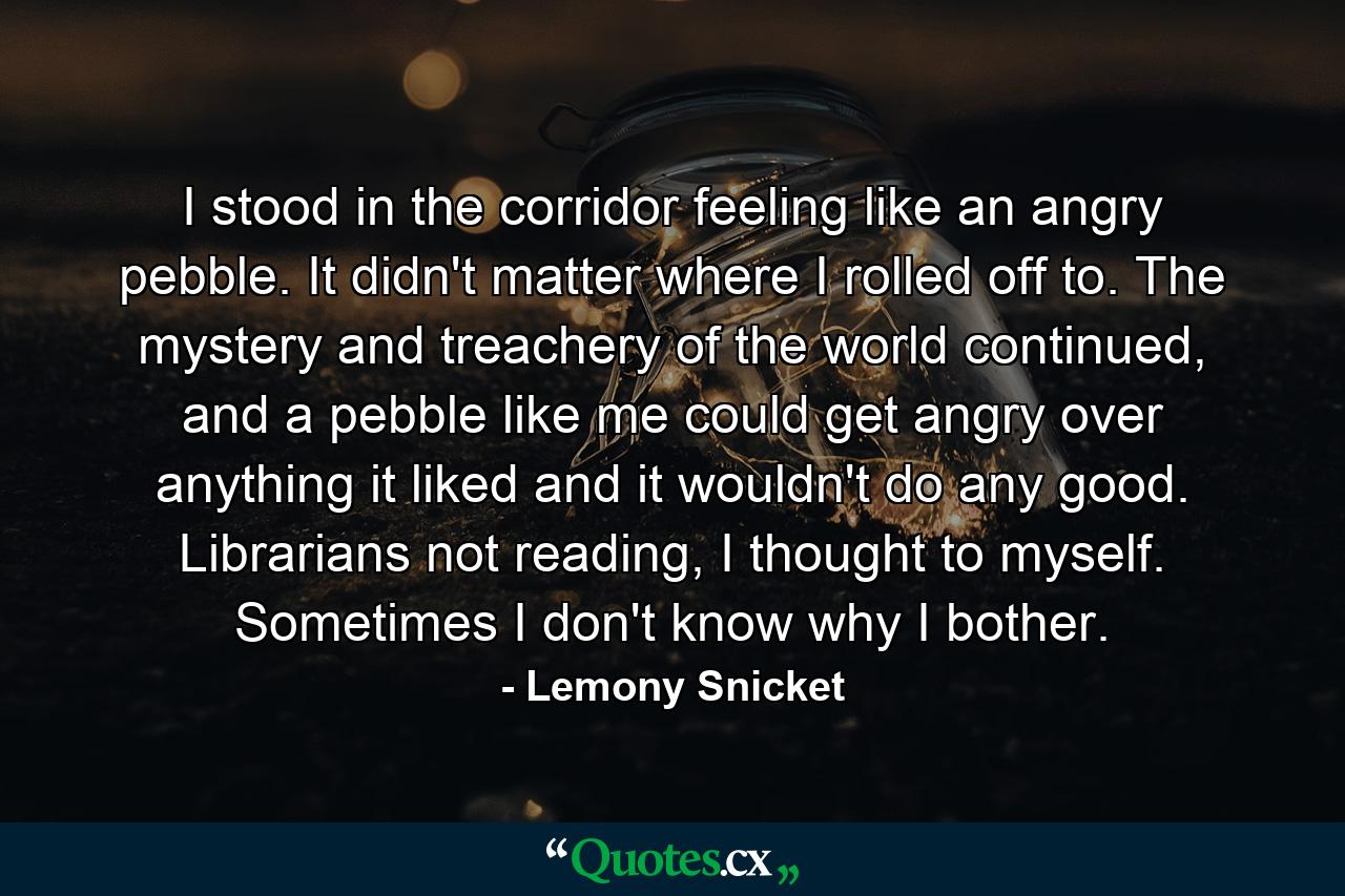 I stood in the corridor feeling like an angry pebble. It didn't matter where I rolled off to. The mystery and treachery of the world continued, and a pebble like me could get angry over anything it liked and it wouldn't do any good. Librarians not reading, I thought to myself. Sometimes I don't know why I bother. - Quote by Lemony Snicket