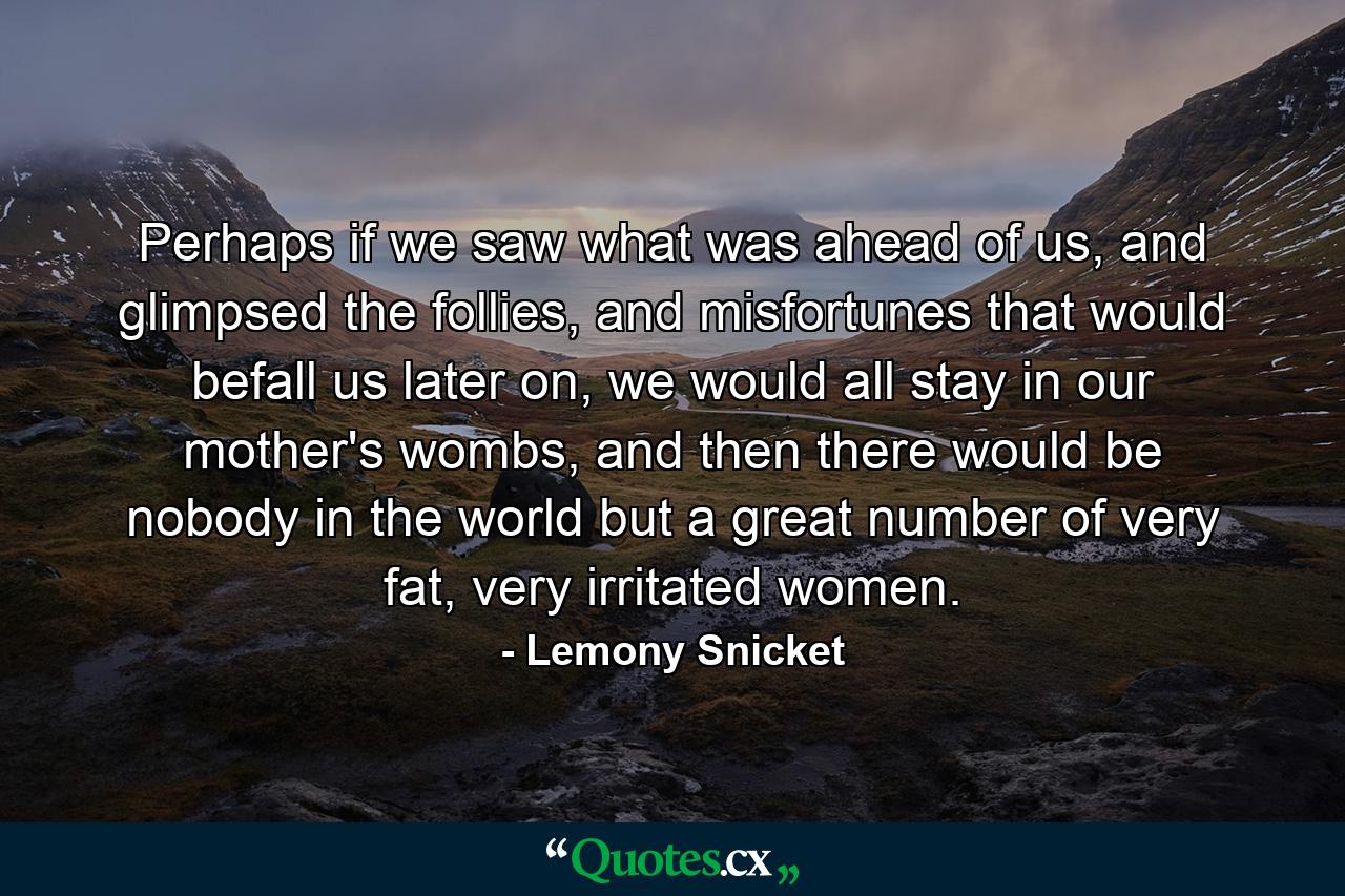 Perhaps if we saw what was ahead of us, and glimpsed the follies, and misfortunes that would befall us later on, we would all stay in our mother's wombs, and then there would be nobody in the world but a great number of very fat, very irritated women. - Quote by Lemony Snicket