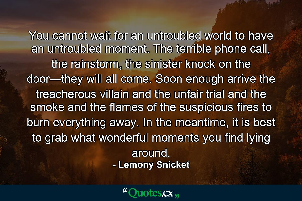 You cannot wait for an untroubled world to have an untroubled moment. The terrible phone call, the rainstorm, the sinister knock on the door—they will all come. Soon enough arrive the treacherous villain and the unfair trial and the smoke and the flames of the suspicious fires to burn everything away. In the meantime, it is best to grab what wonderful moments you find lying around. - Quote by Lemony Snicket