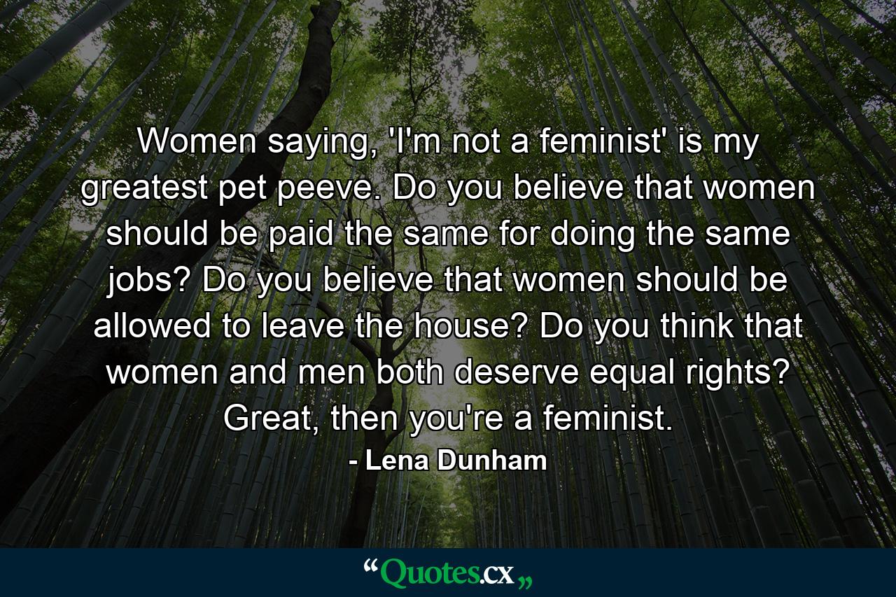 Women saying, 'I'm not a feminist' is my greatest pet peeve. Do you believe that women should be paid the same for doing the same jobs? Do you believe that women should be allowed to leave the house? Do you think that women and men both deserve equal rights? Great, then you're a feminist. - Quote by Lena Dunham