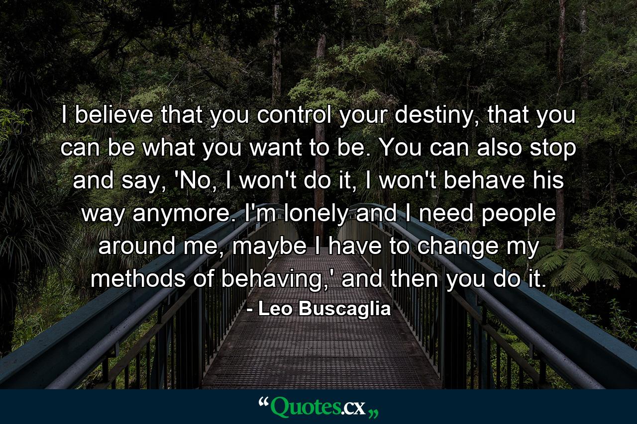 I believe that you control your destiny, that you can be what you want to be. You can also stop and say, 'No, I won't do it, I won't behave his way anymore. I'm lonely and I need people around me, maybe I have to change my methods of behaving,' and then you do it. - Quote by Leo Buscaglia