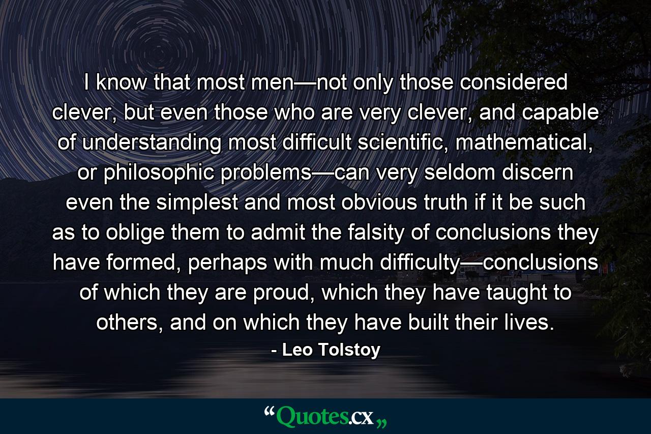 I know that most men—not only those considered clever, but even those who are very clever, and capable of understanding most difficult scientific, mathematical, or philosophic problems—can very seldom discern even the simplest and most obvious truth if it be such as to oblige them to admit the falsity of conclusions they have formed, perhaps with much difficulty—conclusions of which they are proud, which they have taught to others, and on which they have built their lives. - Quote by Leo Tolstoy