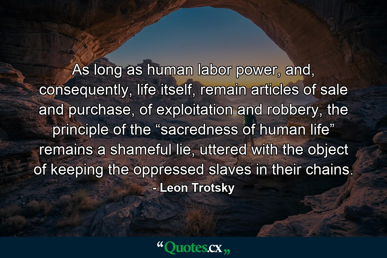 As long as human labor power, and, consequently, life itself, remain articles of sale and purchase, of exploitation and robbery, the principle of the “sacredness of human life” remains a shameful lie, uttered with the object of keeping the oppressed slaves in their chains. - Quote by Leon Trotsky