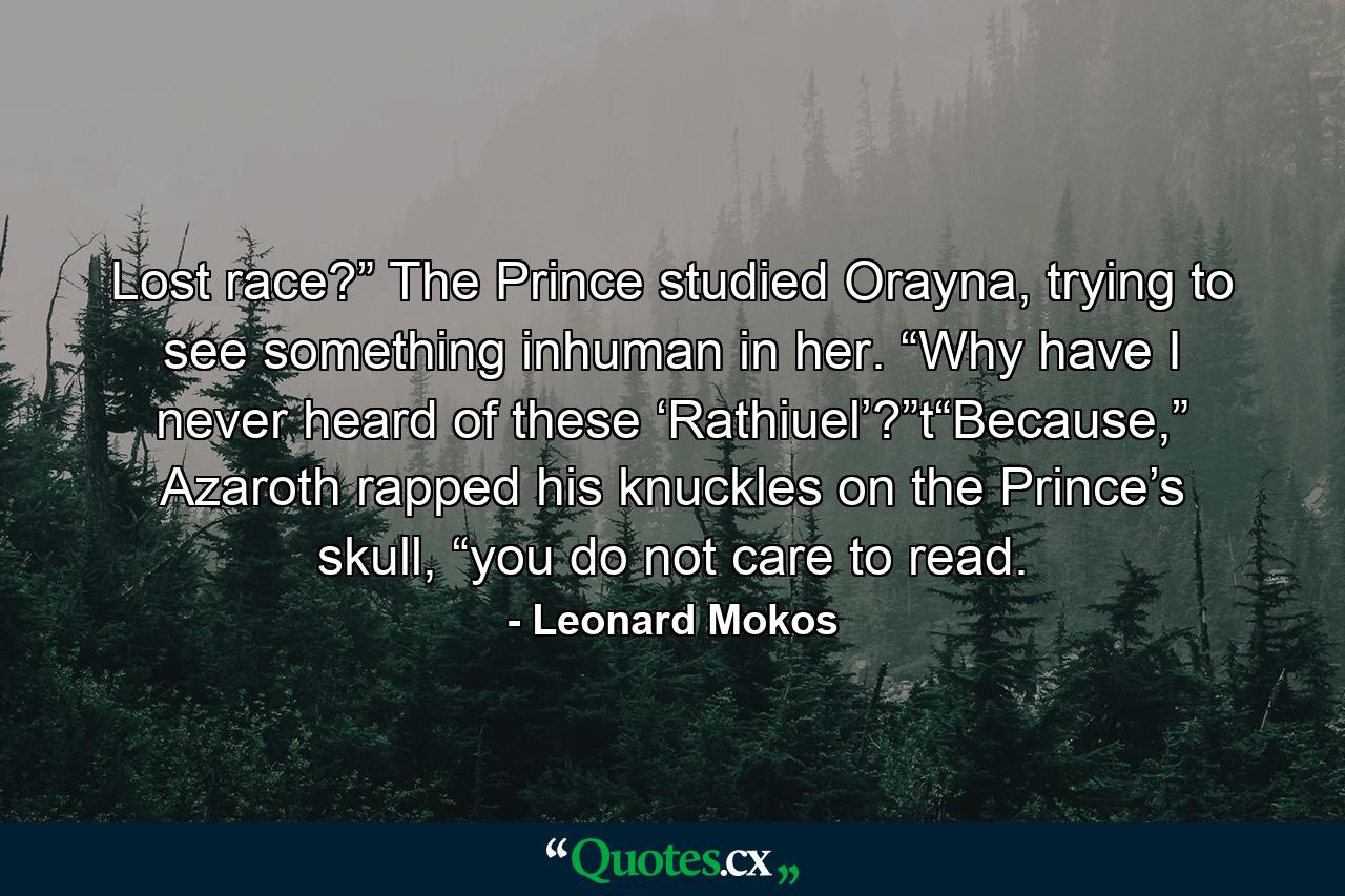 Lost race?” The Prince studied Orayna, trying to see something inhuman in her. “Why have I never heard of these ‘Rathiuel’?”t“Because,” Azaroth rapped his knuckles on the Prince’s skull, “you do not care to read. - Quote by Leonard Mokos