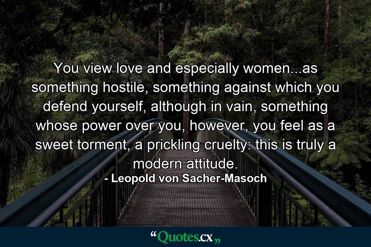 You view love and especially women...as something hostile, something against which you defend yourself, although in vain, something whose power over you, however, you feel as a sweet torment, a prickling cruelty: this is truly a modern attitude. - Quote by Leopold von Sacher-Masoch