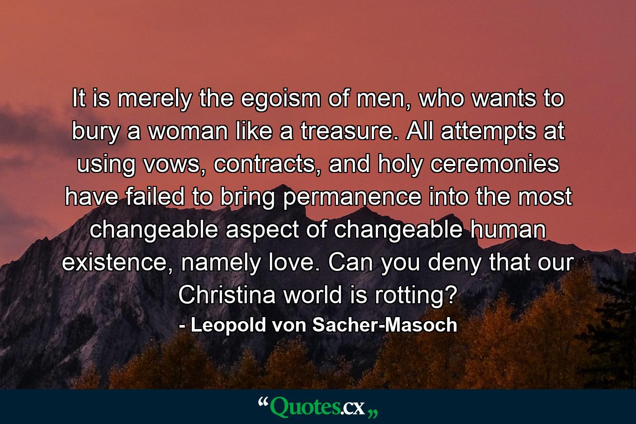 It is merely the egoism of men, who wants to bury a woman like a treasure. All attempts at using vows, contracts, and holy ceremonies have failed to bring permanence into the most changeable aspect of changeable human existence, namely love. Can you deny that our Christina world is rotting? - Quote by Leopold von Sacher-Masoch