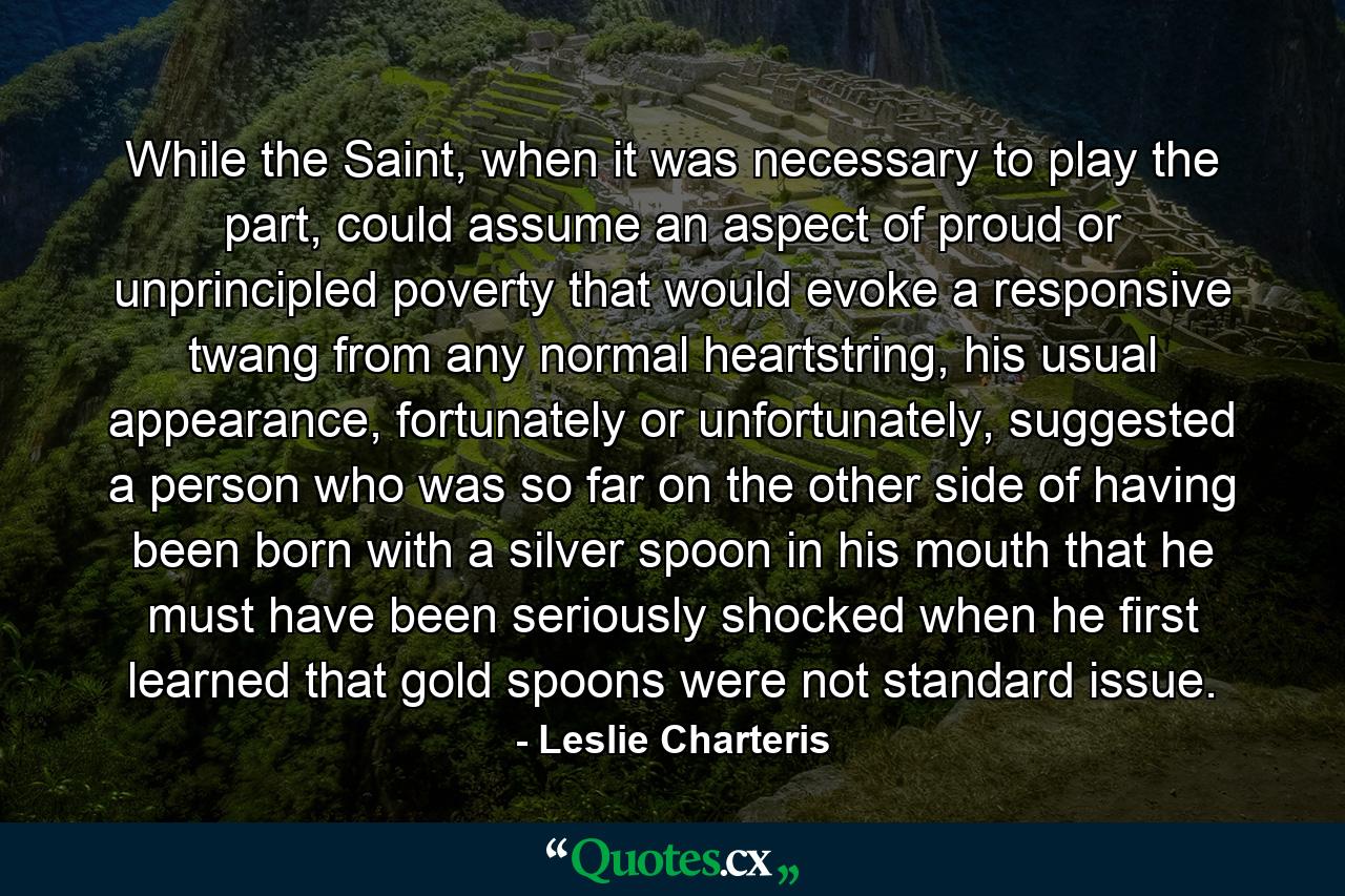 While the Saint, when it was necessary to play the part, could assume an aspect of proud or unprincipled poverty that would evoke a responsive twang from any normal heartstring, his usual appearance, fortunately or unfortunately, suggested a person who was so far on the other side of having been born with a silver spoon in his mouth that he must have been seriously shocked when he first learned that gold spoons were not standard issue. - Quote by Leslie Charteris