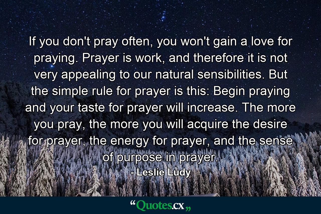 If you don't pray often, you won't gain a love for praying. Prayer is work, and therefore it is not very appealing to our natural sensibilities. But the simple rule for prayer is this: Begin praying and your taste for prayer will increase. The more you pray, the more you will acquire the desire for prayer, the energy for prayer, and the sense of purpose in prayer. - Quote by Leslie Ludy