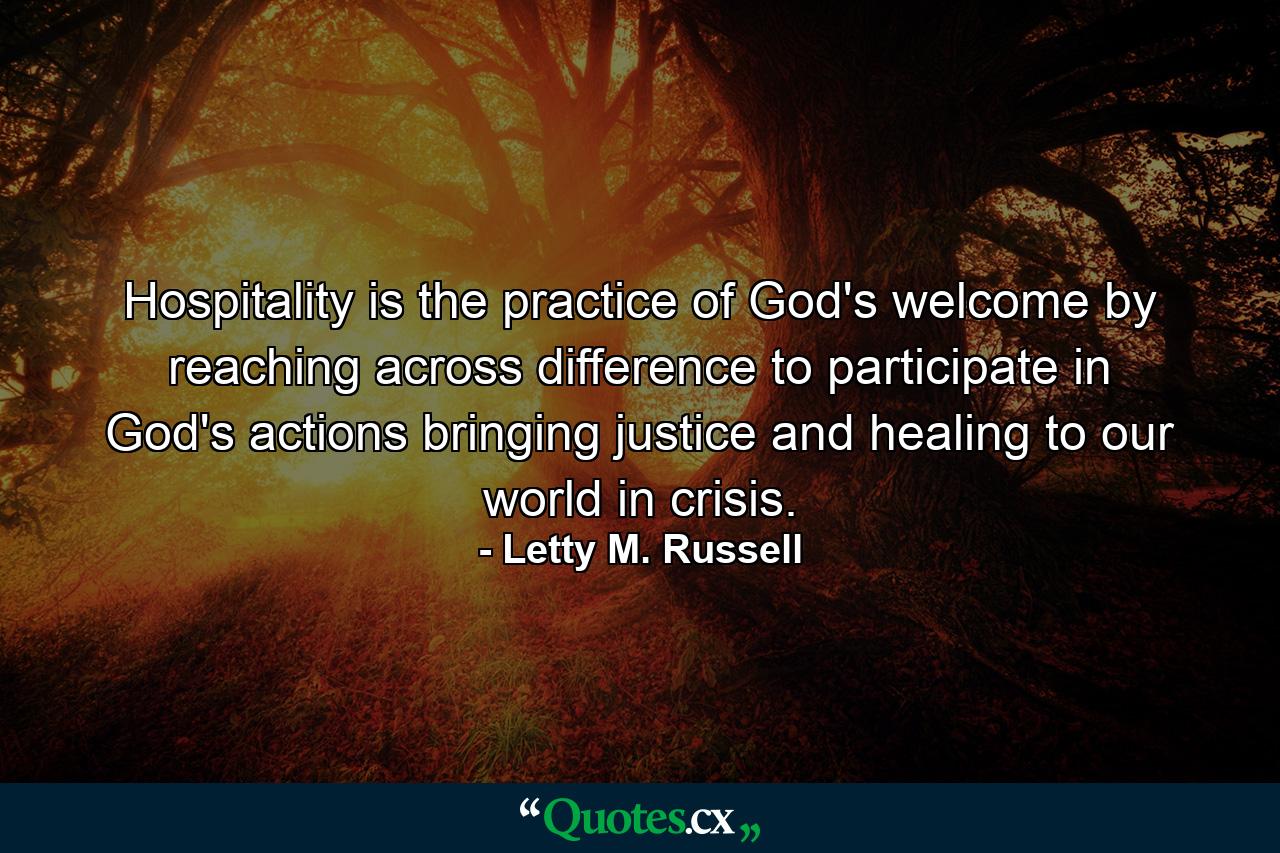 Hospitality is the practice of God's welcome by reaching across difference to participate in God's actions bringing justice and healing to our world in crisis. - Quote by Letty M. Russell