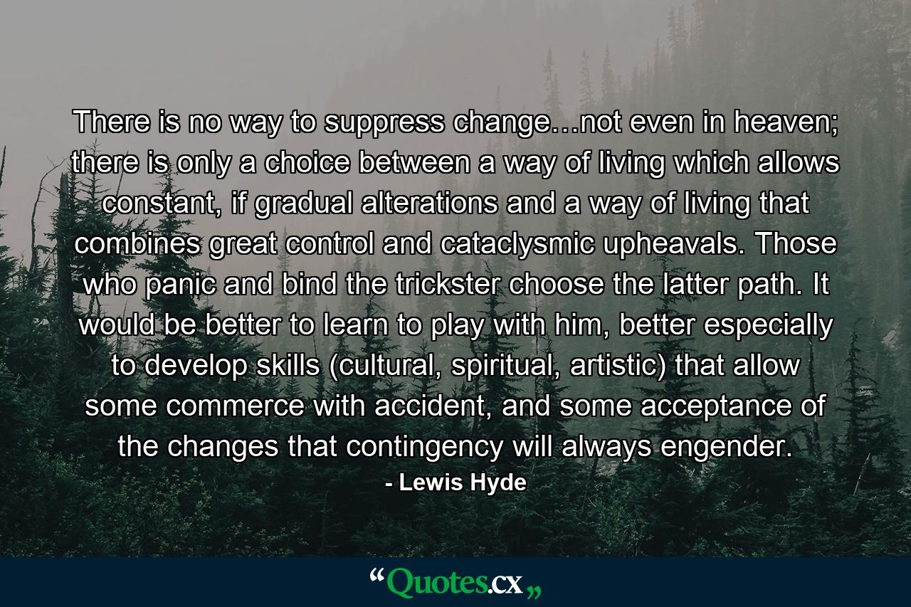 There is no way to suppress change…not even in heaven; there is only a choice between a way of living which allows constant, if gradual alterations and a way of living that combines great control and cataclysmic upheavals. Those who panic and bind the trickster choose the latter path. It would be better to learn to play with him, better especially to develop skills (cultural, spiritual, artistic) that allow some commerce with accident, and some acceptance of the changes that contingency will always engender. - Quote by Lewis Hyde