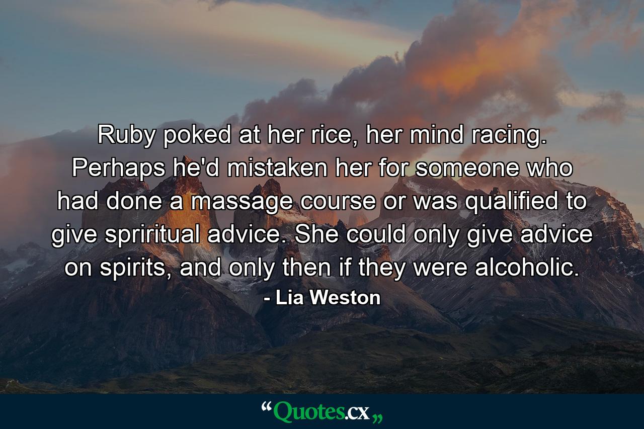 Ruby poked at her rice, her mind racing. Perhaps he'd mistaken her for someone who had done a massage course or was qualified to give spriritual advice. She could only give advice on spirits, and only then if they were alcoholic. - Quote by Lia Weston