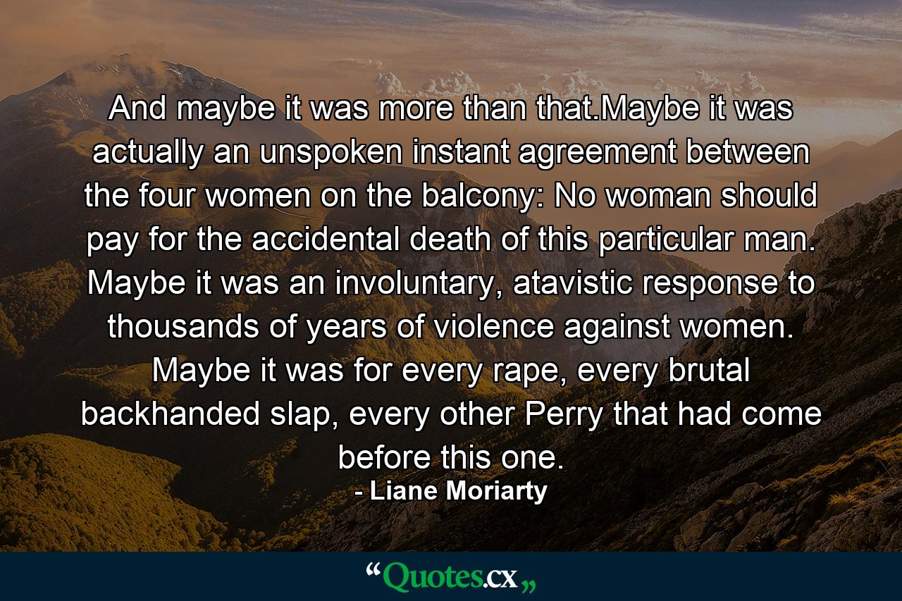 And maybe it was more than that.Maybe it was actually an unspoken instant agreement between the four women on the balcony: No woman should pay for the accidental death of this particular man. Maybe it was an involuntary, atavistic response to thousands of years of violence against women. Maybe it was for every rape, every brutal backhanded slap, every other Perry that had come before this one. - Quote by Liane Moriarty