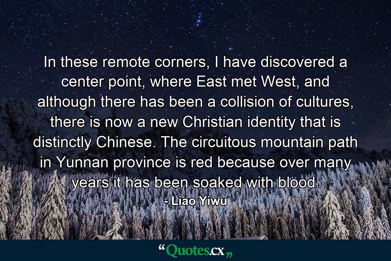 In these remote corners, I have discovered a center point, where East met West, and although there has been a collision of cultures, there is now a new Christian identity that is distinctly Chinese. The circuitous mountain path in Yunnan province is red because over many years it has been soaked with blood. - Quote by Liao Yiwu