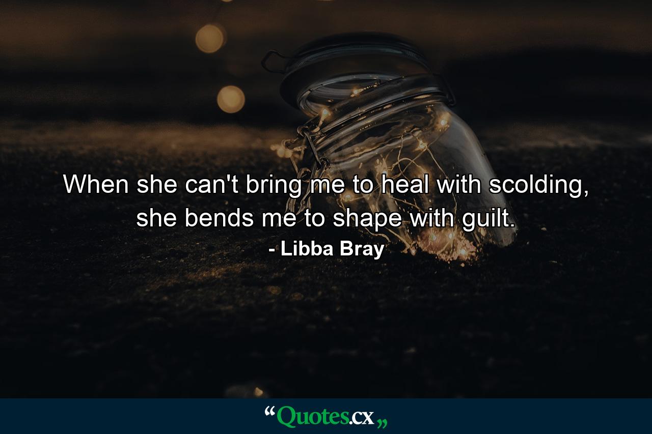 When she can't bring me to heal with scolding, she bends me to shape with guilt. - Quote by Libba Bray